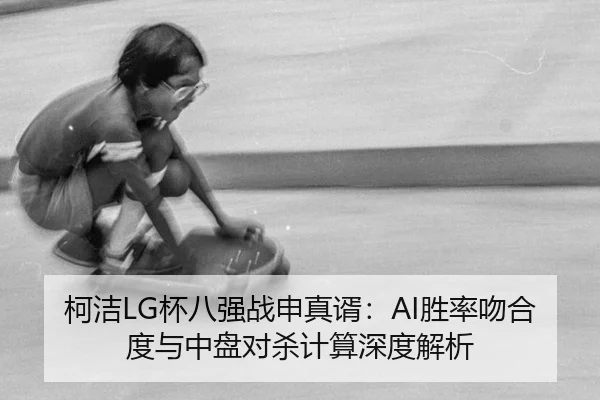 柯洁LG杯八强战申真谞：AI胜率吻合度与中盘对杀计算深度解析