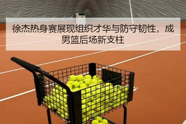 徐杰热身赛展现组织才华与防守韧性，成男篮后场新支柱