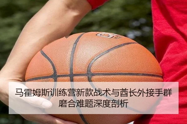 马霍姆斯训练营新款战术与酋长外接手群磨合难题深度剖析