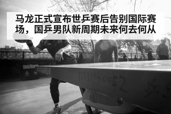 马龙正式宣布世乒赛后告别国际赛场，国乒男队新周期未来何去何从