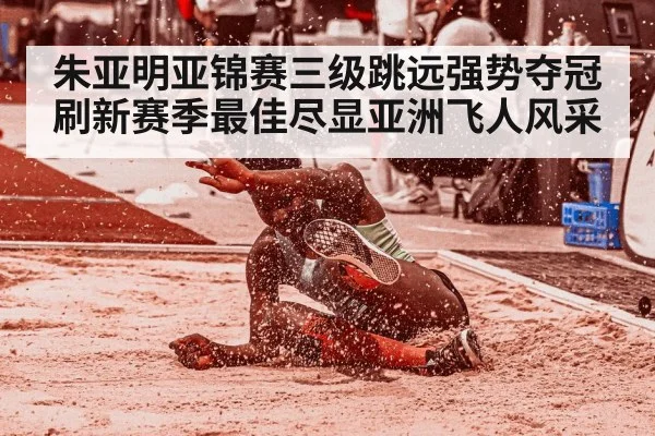 朱亚明亚锦赛三级跳远强势夺冠 刷新赛季最佳尽显亚洲飞人风采