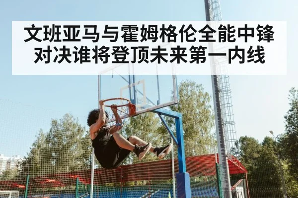 文班亚马与霍姆格伦全能中锋对决谁将登顶未来第一内线
